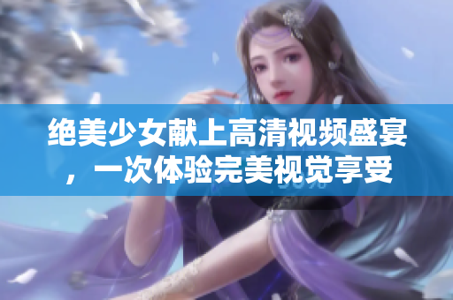 绝美少女献上高清视频盛宴，一次体验完美视觉享受