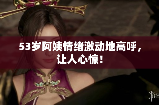 53岁阿姨情绪激动地高呼，让人心惊！