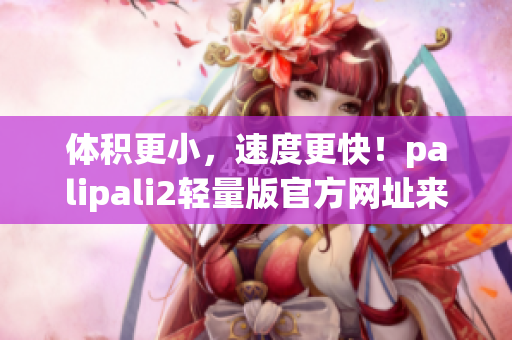 体积更小，速度更快！palipali2轻量版官方网址来袭