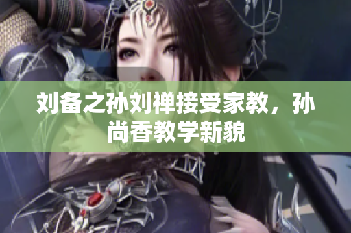 刘备之孙刘禅接受家教，孙尚香教学新貌