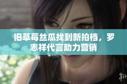 旧草莓丝瓜找到新拍档，罗志祥代言助力营销
