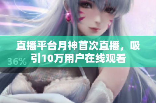直播平台月神首次直播，吸引10万用户在线观看