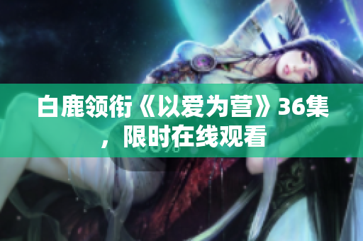 白鹿领衔《以爱为营》36集，限时在线观看