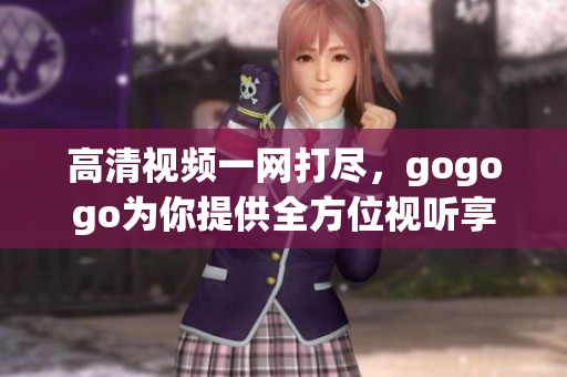 高清视频一网打尽，gogogo为你提供全方位视听享受