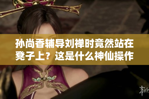 孙尚香辅导刘禅时竟然站在凳子上？这是什么神仙操作！