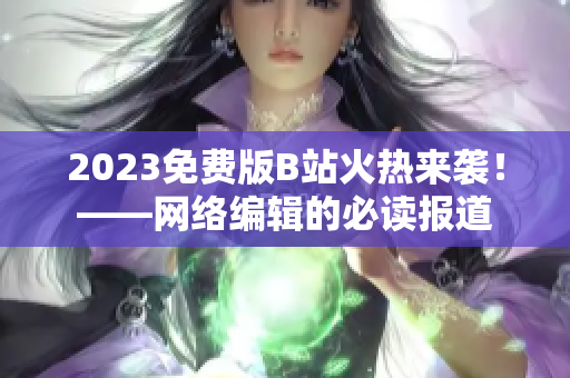 2023免费版B站火热来袭！——网络编辑的必读报道