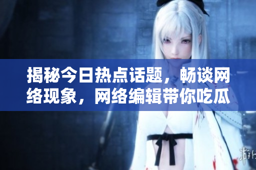 揭秘今日热点话题，畅谈网络现象，网络编辑带你吃瓜学知识！