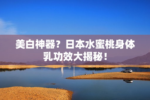 美白神器？日本水蜜桃身体乳功效大揭秘！