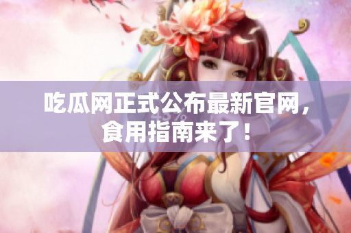 吃瓜网正式公布最新官网，食用指南来了！