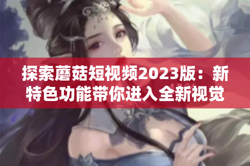 探索蘑菇短视频2023版：新特色功能带你进入全新视觉体验