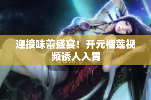 迎接味蕾盛宴！开元榴莲视频诱人入胃