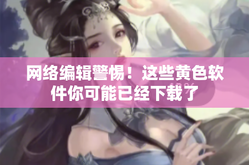 网络编辑警惕！这些黄色软件你可能已经下载了