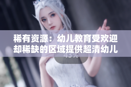 稀有资源：幼儿教育受欢迎却稀缺的区域提供超清幼儿服务