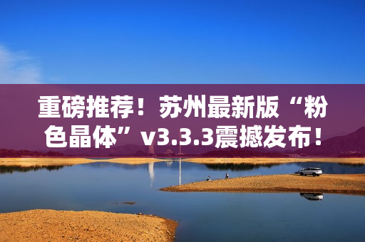 重磅推荐！苏州最新版“粉色晶体”v3.3.3震撼发布！