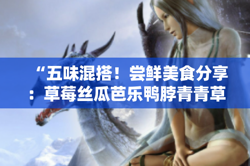 “五味混搭！尝鲜美食分享：草莓丝瓜芭乐鸭脖青青草绿巨人”