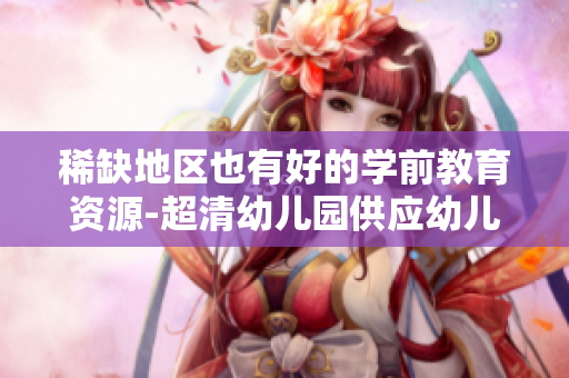稀缺地区也有好的学前教育资源-超清幼儿园供应幼儿入学