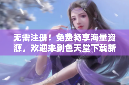 无需注册！免费畅享海量资源，欢迎来到色天堂下载新家
