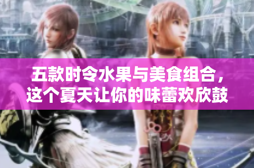五款时令水果与美食组合，这个夏天让你的味蕾欢欣鼓舞！