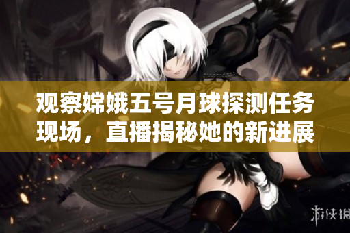 观察嫦娥五号月球探测任务现场，直播揭秘她的新进展