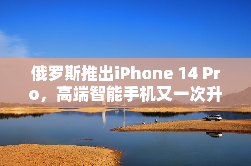 俄罗斯推出iPhone 14 Pro，高端智能手机又一次升级