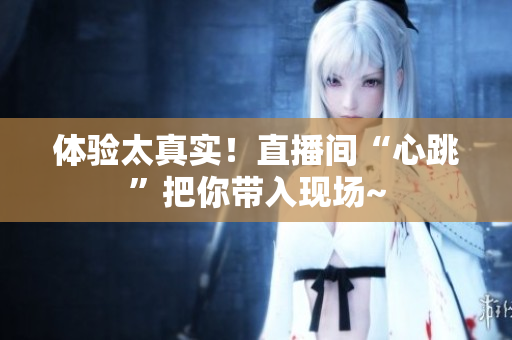 体验太真实！直播间“心跳”把你带入现场~