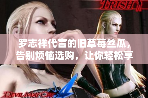 罗志祥代言的旧草莓丝瓜，告别烦恼选购，让你轻松享受美味