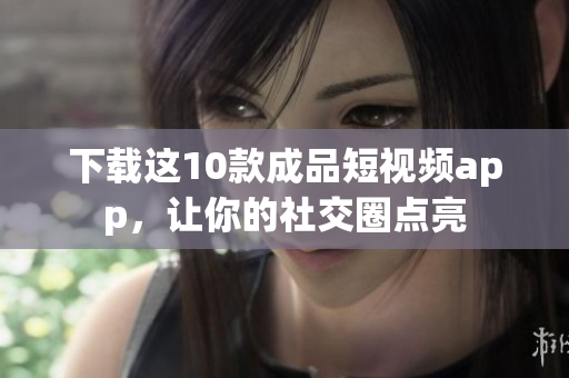 下载这10款成品短视频app，让你的社交圈点亮