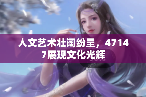 人文艺术壮阔纷呈，47147展现文化光辉