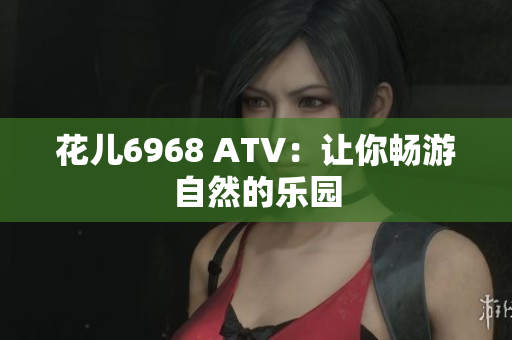 花儿6968 ATV：让你畅游自然的乐园