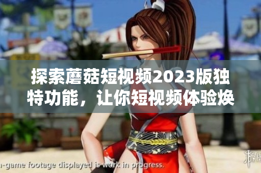 探索蘑菇短视频2023版独特功能，让你短视频体验焕然一新