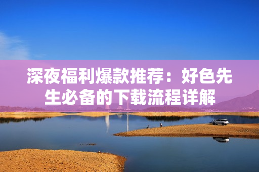 深夜福利爆款推荐：好色先生必备的下载流程详解