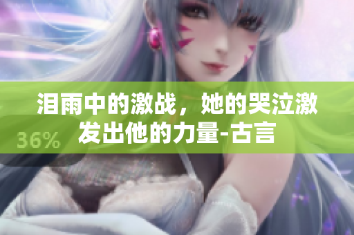 泪雨中的激战，她的哭泣激发出他的力量-古言