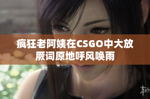 疯狂老阿姨在CSGO中大放厥词原地呼风唤雨