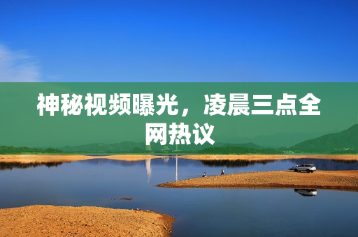 神秘视频曝光，凌晨三点全网热议