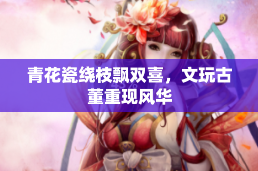 青花瓷绕枝飘双喜，文玩古董重现风华