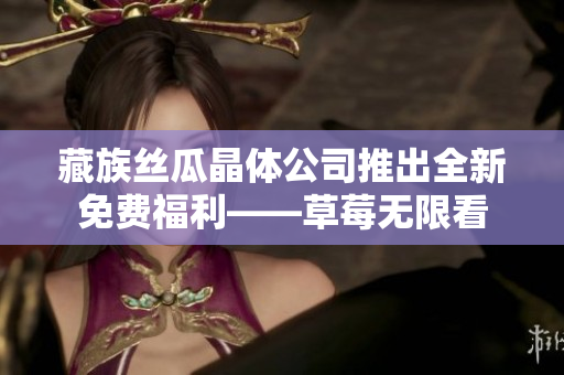 藏族丝瓜晶体公司推出全新免费福利——草莓无限看