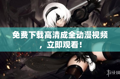 免费下载高清成全动漫视频，立即观看！