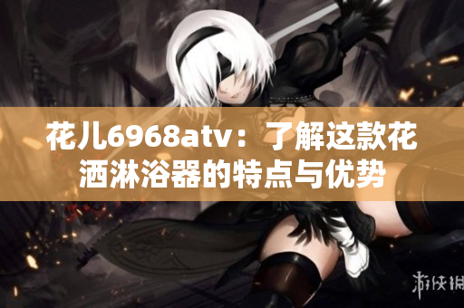 花儿6968atv：了解这款花洒淋浴器的特点与优势