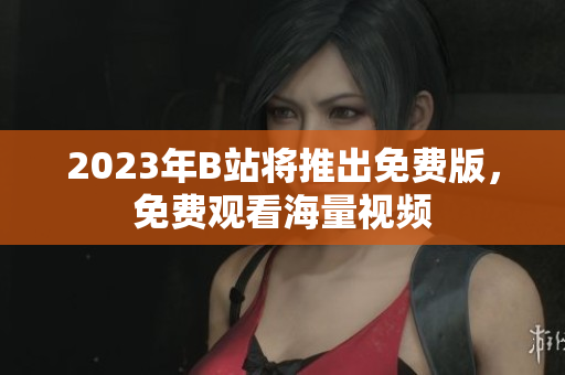 2023年B站将推出免费版，免费观看海量视频