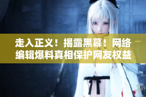 走入正义！揭露黑幕！网络编辑爆料真相保护网友权益
