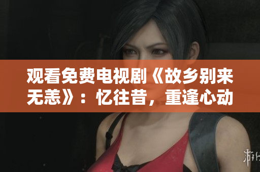 观看免费电视剧《故乡别来无恙》：忆往昔，重逢心动！