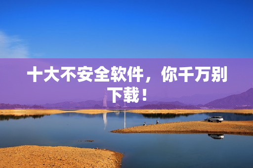 十大不安全软件，你千万别下载！