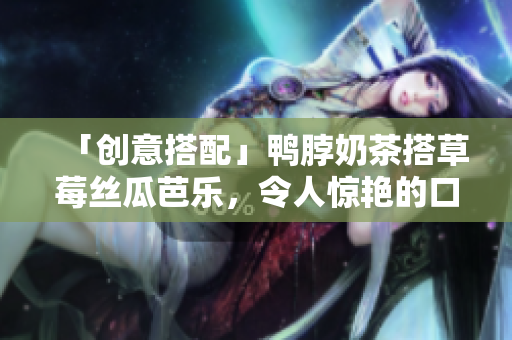 「创意搭配」鸭脖奶茶搭草莓丝瓜芭乐，令人惊艳的口感！