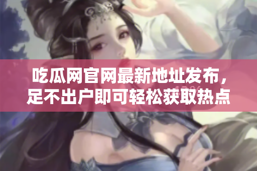 吃瓜网官网最新地址发布，足不出户即可轻松获取热点资讯