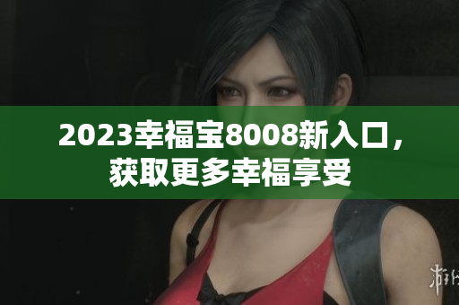 2023幸福宝8008新入口，获取更多幸福享受