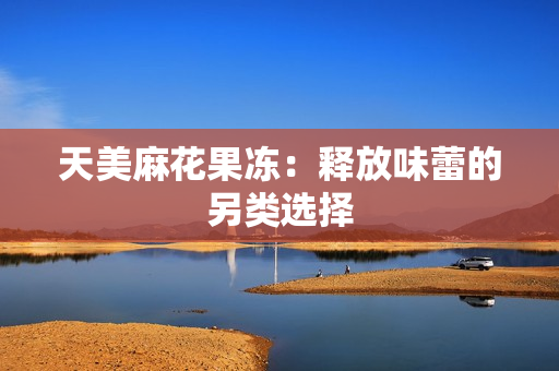 天美麻花果冻：释放味蕾的另类选择