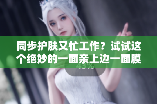 同步护肤又忙工作？试试这个绝妙的一面亲上边一面膜的妙招！