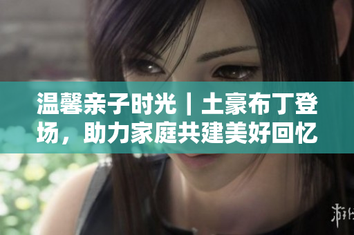 温馨亲子时光｜土豪布丁登场，助力家庭共建美好回忆