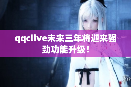 qqclive未来三年将迎来强劲功能升级！