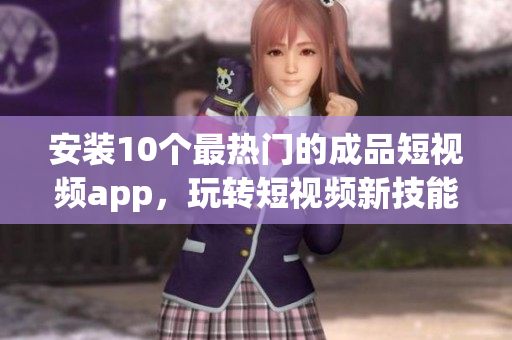 安装10个最热门的成品短视频app，玩转短视频新技能！